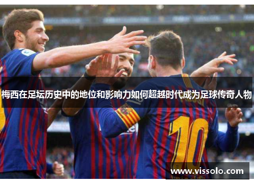 梅西在足坛历史中的地位和影响力如何超越时代成为足球传奇人物