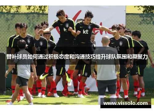 替补球员如何通过积极态度和沟通技巧提升球队氛围和凝聚力