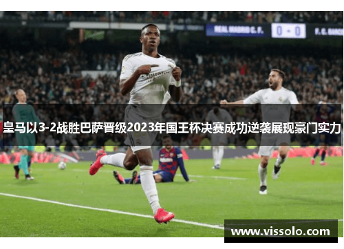 皇马以3-2战胜巴萨晋级2023年国王杯决赛成功逆袭展现豪门实力
